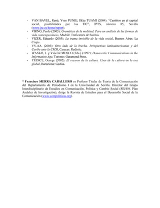 - VAN BAVEL, René; Yves PUNIE; Ilkka TUAMI (2004): “Cambios en el capital social, posibilidades por las TIC”, IPTS, número 85, Sevilla (www.jrc.es/home/report). 
- VIRNO, Paolo (2003): Gramática de la multitud. Para un análisis de las formas de vida contemporáneas, Madrid: Traficantes de Sueños. 
- VIZER, Eduardo (2003): La trama invisible de la vida social, Buenos Aires: La Crujía. 
- VV.AA. (2003): Otro lado de la brecha. Perspectivas latinoamericanas y del Caribe ante la CMSI, Caracas: Redistic. 
- WASKO, J. y Vincent MOSCO (Eds.) (1992): Democratic Communications in the Information Age, Toronto: Garamond Press. 
- YÚDICE, George (2002): El recurso de la cultura. Usos de la cultura en la era global, Barcelona: Gedisa. 
* Francisco SIERRA CABALLERO es Profesor Titular de Teoría de la Comunicación del Departamento de Periodismo I en la Universidad de Sevilla. Director del Grupo Interdisciplinario de Estudios en Comunicación, Política y Cambio Social (SEJ456. Plan Andaluz de Investigación), dirige la Revista de Estudios para el Desarrollo Social de la Comunicación (www.compoliticas.org). 