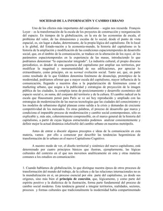 SOCIEDAD DE LA INFORMACIÓN Y CAMBIO URBANO 
Uno de los efectos más importantes del capitalismo – según nos recuerda François Loyer – es la transformación de la escala de los proyectos de construcción y reorganización del espacio. En tiempos de la globalización, en la era de las economías de escala, el problema del valor, de las dimensiones y escalas de lo social, desde el punto de vista espacial, es, sin lugar a dudas, determinante, de la propia lógica del capitalismo. De lo local a lo global, del Estado-nación a la economía-mundo, la historia del capitalismo es la historia de la ampliación y modificación de las condiciones espaciotemporales de desarrollo social, que, en el ámbito de la comunicación, se traduce en la alteración de los topoi, de los parámetros espaciotemporales en la experiencia de las masas, introduciendo lo que podríamos denominar “lo espectacular integrado”. La industria cultural, el propio discurso periodístico, es deudor de esta querencia del capitalismo por ampliar sus territorios, por modificar la magnitud y monumentalidad de sus edificaciones, por apreciar lo extraordinario, como principio, en su normal evolución social. Tanto así, que, en parte como resultado de lo que Giddens denomina fenómeno de desanclaje, prototípico de la modernidad, podríamos afirmar que a mayor escala del capitalismo, mayor influencia de la comunicación, llegando a nuestros días a la popularización de fenómenos como el marketing urbano, que asigna a la publicidad y estrategias de proyección de la imagen pública de las ciudades, la compleja tarea de posicionamiento y desarrollo económico del espacio social o, en suma, del conjunto del territorio y de la cultura. El cambio radical en la escala que Haussmann pensó para París se ve así hoy reproducido y ampliado con las estrategias de modernización de las nuevas tecnologías que las ciudades del conocimiento y los modelos de urbanismo digital planean como salida a la crisis y demandas de creciente competitividad de los mercados. En otras palabras, el proceso de desarrollo que marca y condiciona el imparable proceso de modernización y cambio social contemporáneo, sólo es explicable y, más aún, coherentemente comprensible, en el marco general de la historia del capitalismo, a partir de cuyas lógicas estructurales podemos analizar consistentemente y definir mejor la actual dinámica inhabitable del cambio urbano en nuestras metrópolis. 
Antes de entrar a discutir algunos preceptos e ideas de la comunicación en esta materia, vamos por ello a comenzar por describir las tendencias hegemónicas de transformación de lo urbano en el nuevo Capitalismo Cognitivo. 
A nuestro modo de ver, el diseño territorial y sistémico del nuevo capitalismo, está determinado por cuatro principios básicos que ilustran, ejemplarmente, las lógicas culturales del contexto en el que nos movemos analíticamente en esta y otras materias comunes a los estudios en comunicación: 
1. Cuando hablamos de globalización, lo que distingue nuestra época de otros procesos de transformación del mundo del trabajo, de la cultura y de las relaciones internacionales no es la mundialización en sí, un proceso esencial por otra parte del capitalismo, ya desde sus orígenes, sino más bien el principio de conexión, que, lógicamente, y como parte del espíritu positivo y la dialéctica de la ilustración, forma parte fundamental del proceso de cambio social moderno. Esta tendencia general a integrar territorios, realidades, sectores, procesos y formas culturales que tradicionalmente la modernidad había compartimentado  