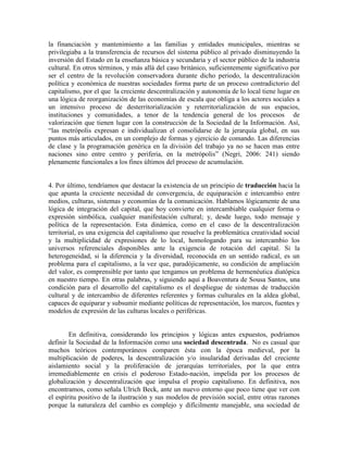 la financiación y mantenimiento a las familias y entidades municipales, mientras se privilegiaba a la transferencia de recursos del sistema público al privado disminuyendo la inversión del Estado en la enseñanza básica y secundaria y el sector público de la industria cultural. En otros términos, y más allá del caso británico, suficientemente significativo por ser el centro de la revolución conservadora durante dicho periodo, la descentralización política y económica de nuestras sociedades forma parte de un proceso contradictorio del capitalismo, por el que la creciente descentralización y autonomía de lo local tiene lugar en una lógica de reorganización de las economías de escala que obliga a los actores sociales a un intensivo proceso de desterritorialización y reterritorialización de sus espacios, instituciones y comunidades, a tenor de la tendencia general de los procesos de valorización que tienen lugar con la construcción de la Sociedad de la Información. Así, “las metrópolis expresan e individualizan el consolidarse de la jerarquía global, en sus puntos más articulados, en un complejo de formas y ejercicio de comando. Las diferencias de clase y la programación genérica en la división del trabajo ya no se hacen mas entre naciones sino entre centro y periferia, en la metrópolis” (Negri, 2006: 241) siendo plenamente funcionales a los fines últimos del proceso de acumulación. 
4. Por último, tendríamos que destacar la existencia de un principio de traducción hacia la que apunta la creciente necesidad de convergencia, de equiparación e intercambio entre medios, culturas, sistemas y economías de la comunicación. Hablamos lógicamente de una lógica de integración del capital, que hoy convierte en intercambiable cualquier forma o expresión simbólica, cualquier manifestación cultural; y, desde luego, todo mensaje y política de la representación. Esta dinámica, como en el caso de la descentralización territorial, es una exigencia del capitalismo que resuelve la problemática creatividad social y la multiplicidad de expresiones de lo local, homologando para su intercambio los universos referenciales disponibles ante la exigencia de rotación del capital. Si la heterogeneidad, si la diferencia y la diversidad, reconocida en un sentido radical, es un problema para el capitalismo, a la vez que, paradójicamente, su condición de ampliación del valor, es comprensible por tanto que tengamos un problema de hermenéutica diatópica en nuestro tiempo. En otras palabras, y siguiendo aquí a Boaventura de Sousa Santos, una condición para el desarrollo del capitalismo es el despliegue de sistemas de traducción cultural y de intercambio de diferentes referentes y formas culturales en la aldea global, capaces de equiparar y subsumir mediante políticas de representación, los marcos, fuentes y modelos de expresión de las culturas locales o periféricas. 
En definitiva, considerando los principios y lógicas antes expuestos, podríamos definir la Sociedad de la Información como una sociedad descentrada. No es casual que muchos teóricos contemporáneos comparen ésta con la época medieval, por la multiplicación de poderes, la descentralización y/o insularidad derivadas del creciente aislamiento social y la proliferación de jerarquías territoriales, por la que entra irremediablemente en crisis el poderoso Estado-nación, impelida por los procesos de globalización y descentralización que impulsa el propio capitalismo. En definitiva, nos encontramos, como señala Ulrich Beck, ante un nuevo entorno que poco tiene que ver con el espíritu positivo de la ilustración y sus modelos de previsión social, entre otras razones porque la naturaleza del cambio es complejo y difícilmente manejable, una sociedad de  