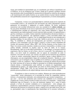 riesgo, pero también de oportunidades que, no casualmente, por utilizar el paralelismo con el medioevo, en la era neobarroca que vivimos, tiende por lo general a producir lecturas muy pesimistas sobre la posibilidad de construcción de alternativas colectivas de progreso; y de transformación del cambio histórico en un sentido distinto al actual. Quizás resultado de la problemática asunción de la singularidad por el pensamiento y la teoría emancipadora. 
Ciertamente, vivimos en la postmodernidad la confusión propia de la explosión de la diversidad creativa y de aceleración del movimiento que altera radicalmente nuestros parámetros de percepción y adaptación al cambio moderno. De hecho, podríamos caracterizar esta sociedad informacional como una sociedad de la cultura nómada, que hay que pensar ahondando en las nuevas expresiones de la cultura popular, no como formas o manifestaciones ancladas de experiencia, sino como formas dinámicas y fugaces de representación que tradicionalmente la teoría marxista había asociado a la superestructura y que hoy constituyen, en cambio, formas materiales transformadoras del proceso histórico, y la base material de definición del capitalismo maduro o, como convendría definir más precisamente, postfordista o cognitivo. Así, la ciudad digital bascula en una contradicción o paradoja compleja. En una cultura en la que todo habitar es provisorio, un puro efecto de flujo, “la ciudadanía se obtiene por trasmigración, por recorrido y conversión. No se pertenece a una comunidad u otra por origen o estancia, se tiene la marca instantánea del circular, del encuentro fortuito” (Brea, 2007: 109). No hay fronteras, no hay límites a los flujos. Los actores sociales transitan y mudan sus acciones e intercambios, su cultura es una cultura nómada, construida en muchos casos en tierra de nadie, en la nutopía. Resueltamente, cada vez es más difícil territorializar. Y, sin embargo, es necesario anclar la experiencia, fijar los límites, no de lo físico, sino de lo enunciable. Nos enfrentamos, sin duda, a un nuevo modo de ciudadanía, ante un espacio de comunidad sin sedes ni territorios. Una suerte de nutopía que vincula a sus gentes por las memorias que comparten y dicen en común, construyendo espacios de encuentros, ágoras o plazas públicas en el ciberespacio, con una temporalidad y lógica de la mediación alterativa. Resulta así, como consecuencia, que la metrópoli es hoy la república de la multitud, un espacio problemático, complejo y, como no, conflictivo. “Hoy el problema se presenta de manera diversa porque las varias secciones de la fuerza de trabajo se presentan en el híbrido metropolitano como relación interna e inmediatamente como multitud: un conjunto de singularidades, una multiplicidad de grupos y de subjetividades que ponen en forma (antagonista) el espacio metropolitano” (Negri, 2006: 239). En este escenario debe analizarse la microfísica de potentes procesos productivos de subjetividad que surcan este nuevo entorno urbano. 
El problema es cómo se teorizan esos cambios. Mientras que cierto posmodernismo “conservador” insiste sobremanera en la necesidad de olvidar las vanguardias estéticas, teóricas y el pensamiento totalizador, otros planteamientos que nosotros compartimos —y que creo—, son los más pertinentes para construir una ciudadanía en la comunicación compleja que vivimos, ponen el acento no tanto en la crisis y la vanguardia —aunque luego hablaremos algo de Foucault y la crisis del intelectual orgánico, tal y como lo hemos pensado a la hora de construir ciudadanía en la comunicación— otros enfoques más productivos, argumentábamos, procuran vincular la imagen de la ciudad con la lógica de la subsunción que proyecta la economía de signos y espacios de la que habla Scott Lash, esto es, precisamente como la manifestación más desarrollada de la creciente reificación y  