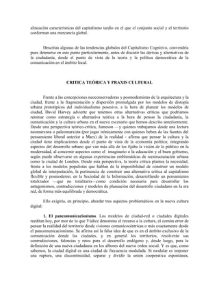 alineación características del capitalismo tardío en el que el conjunto social y el territorio conforman una mercancía global. 
Descritas algunas de las tendencias globales del Capitalismo Cognitivo, convendría pues detenerse en este punto particularmente, antes de discutir las derivas y alternativas de la ciudadanía, desde el punto de vista de la teoría y la política democrática de la comunicación en el ámbito local. 
CRITICA TEÓRICA Y PRAXIS CULTURAL 
Frente a las concepciones neoconservadoras y posmodernistas de la arquitectura y la ciudad, frente a la fragmentación y dispersión promulgada por los modelos de distopía urbana prototípicos del individualismo posesivo, a la hora de planear los modelos de ciudad, David Harvey advierte que tenemos otras alternativas críticas que podríamos retomar como estrategia o alternativa teórica a la hora de pensar la ciudadanía, la comunicación y la cultura urbana en el nuevo escenario que hemos descrito anteriormente. Desde una perspectiva teórico-crítica, Jameson —y quienes trabajamos desde una lectura neomarxista o paleomarxista (por jugar irónicamente con quienes beben de las fuentes del pensamiento liberal anterior a Marx) de la realidad - afirma que pensar la cultura y la ciudad tiene implicaciones desde el punto de vista de la economía política; integrando aspectos del desarrollo urbano que van más allá de los fijaba la visión de lo público en la modernidad, al concernir aspectos como el imaginario o la educación y el buen gobierno, según puede observarse en algunas experiencias emblemáticas de reestructuración urbana como la ciudad de Londres. Desde esta perspectiva, la teoría crítica plantea la necesidad, frente a los modelos populistas que hablan de la imposibilidad de construir un modelo global de interpretación, la pertinencia de construir una alternativa crítica al capitalismo flexible y posmoderno, en la Sociedad de la Información, desarrollando un pensamiento totalizador —que no totalitario—como condición necesaria para desarrollar los antagonismos, contradicciones y modelos de planeación del desarrollo ciudadano en la era red, de forma más equilibrada y democrática. 
Ello exigiría, en principio, abordar tres aspectos problemáticos en la nueva cultura digital: 
1. El pancomunicacionismo. Los modelos de ciudad-red o ciudades digitales reeditan hoy, por mor de lo que Yúdice denomina el recurso a la cultura, el común error de pensar la realidad del territorio desde visiones comunicocéntricas o más exactamente desde el pancomunicacionismo. Se afirma así la falsa idea de que es en el ámbito exclusivo de la comunicación donde las ciudades, y en general los territorios, resolverán sus contradicciones, falencias y retos para el desarrollo endógeno y, desde luego, para la definición de una nueva ciudadanía en los albores del nuevo orden social. Y es que, como sabemos, la ciudad digital es una ciudad de frecuencia modulada. Si modular es imponer una ruptura, una discontinuidad, separar y dividir la unión cooperativa espontánea,  