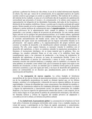 gestionar y gobernar las formas de vida urbana, la era de la ciudad informacional depende, en efecto, hoy más que nunca de la comunicación, de la capacidad expresiva de sujetos sociales creativos que pongan en común su capital simbólico. Del malestar de la cultura y del malestar de las ciudades, se pasa así a la tonificante idea de la garantía de capitalización sociocultural que procuraría el recurso a la comunicación y la cultura como espacio de representación, de religación de las identidades fracturadas, derivadas de las licuaciones y disolución de las ataduras simbólicas, físicas y sociales que la rotación acelerada del capital genera. Hemos pasado así en los organismos y foros internacionales de hablar de desarrollo endógeno a pensar políticas de comunicación para el empoderamiento, la confiabilidad y buena gobernanza de la administración local, cuando lo público, lo común tiende, justamente, a ser cercado y objeto de un proceso de privatización. En este sentido, parece lógico advertir de los peligros del pancomunicacionismo, en el ámbito urbano, apuntando cómo la construcción de estos modelos de ciudadanía tiene lugar según las necesidades de la creciente mercantilización del mundo social, cómo las formas contemporáneas de experiencia del sujeto social son mediatizadas por las lógicas mercantiles basadas en la privatización del espacio público y la espectacularización del propio territorio para construir un modelo de desarrollo y de identificación cultural orientado, básicamente, al consumo. Por ello, como sugiere Jameson, es necesario vincular lo simbólico con el desarrollo del capitalismo, es decir, no podemos entender la arquitectura posmoderna, la literatura, el inconsciente ideológico, sin su trama material que la gobierna. Hoy, sin embargo, los estudios culturales flotan en el aire como si lo simbólico fuera algo completamente ajeno a las relaciones de producción, a las formas de explotación, al desarrollo del capitalismo, al proceso, en suma, de acumulación flexible. Como si lo simbólico determinara el proceso de valorización y nunca al revés, evitando en todo momento vincular esta relación dialéctica y compleja, entre lo simbólico y lo material. En otras palabras, no entender, como señala Lash, que la economía de signos está sujeta a esta dinámica de circulación, es decir, no entender que lo simbólico forma parte ya de nuestra estructura económica y que está sujeta por tanto, a las leyes de desarrollo del capitalismo, parece un contrasentido en un discurso que, paradójicamente, pone el énfasis en la maximización del beneficio. 
2. La emergencia de nuevos espacios. La crítica fundada al fetichismo mercantilista de las nuevas formas de pancomunicacionismo y de populismo cultural en la era de las megalópolis posmodernas no puede no obstante ignorar que, en los últimos tiempos, asistimos a la configuración y desarrollo de nuevos espacios públicos, de nuevas especialidades, y formas de urbanidad que, como consecuencia, han alterado los modelos y, sobre todo, las experiencias subjetivas de ciudadanía afectando, en consecuencia, la cultura y lógicas de representación y conocimiento social. Las plazas comerciales, las ciudades dispersas y los nuevos espacios de aglomeración urbana dan cuenta, a este respecto, de un nuevo marco lógico en el que pensar la política de comunicación municipal y más allá aún, las fórmulas teóricas y críticas de negación del modelo privativo de adaptación o comodificación de lo urbano, en términos de política cultural. 
3. La ciudad total, el pensamiento global. La constatación de la hipótesis de Scott Lash sobre el dominio de jerarquías territoriales entre zonas vivas y ciudades muertas, en virtud del acceso y participación en los flujos de capital, mercancías y conocimiento, constata, según hemos avanzado en el comienzo de este artículo, el dominio de unas  