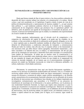 TECNOLOGÍAS DE LA INFORMACIÓN Y DECONSTRUCCIÓN DE LAS IMÁGENES URBANAS 
Hasta aquí hemos tratado de fijar el marco teórico y las claves político-culturales de desarrollo del nuevo entorno urbano con relación a la comunicación y la cultura. Ahora, ¿cómo y qué está sucediendo en el Capitalismo Cognitivo desde el punto de vista de la política de desterritorialización y representación de nuestras ciudades ?, ¿ en qué consiste tales políticas ?, ¿ qué tendencias podemos observar en el diseño de las campañas y colonización de los imaginarios urbanos que promueve hoy el capitalismo global?. En definitiva, antes de plantear una agenda de investigación es el momento de precisar, en lo concreto, el proceso de transformaciones que la ciudad y la ciudadanía está experimentando en el nuevo modelo de urbanidad. 
Hemos apuntado, indirectamente, que el elevado nivel de competencia y las exigencias de valorización del capital ha llegado a tal grado que las ciudades, en su conjunto, se han convertido en objeto de la subsunción social general, obligadas ya no sólo a atraer capitales para su desarrollo mediante medidas de rebaja fiscal o en términos de dotación de infraestructuras y condiciones adecuadas de transporte y comunicaciones fluidas por todos los medios; más allá aún, hoy el conjunto urbano se ha transmutado en una mercancía total, que debe ofrecer valores agregados, básicamente inmateriales, y por tanto vinculados a la industria del ocio, la cultura y el entretenimiento. De ahí que gran parte de las estrategias de renovación y desarrollo local estén asociadas a la comunicación como ámbito de valorización. Al punto que en muchos casos la comunicación y el desarrollo local es concebido como marketing urbano, esto es, como básicamente el diseño de una campaña de imagen que distinga la marca de una ciudad en el mapamundi del sistema de mercado integrado, de tal manera que en el posicionamiento estratégico el proyecto de ciudad sea fácilmente reconocido en virtud de la diferencia atribuible a la cultura, tradiciones o festividades autóctonas. 
Obviamente, la comunicación tiene aquí una función básicamente reguladora, y auxiliar en los procesos de planeación modernizadora del territorio. Esto es, el modelo de marketing urbano utiliza la comunicación desde una lógica instrumental y accesoria, por razones de eficiencia y economía de señales, según criterios metodológicos, y de filosofía social, característicos de un pensamiento funcional coherente con los principios de la teoría de difusión de innovaciones que criticábamos hace décadas en los trabajos impulsados por investigadores norteamericanos que asesoraban a la UNESCO en sus proyectos de transferencia de tecnología de la información a los países periféricos, con la promesa de una modernidad finalmente frustrada. La lógica que inspira estas propuestas es pues la misma que encontramos en proyectos de extensión tecnológica de Internet sin variaciones significativas. Ciertamente, el entorno ha cambiado, y ya no hablamos de teoría de difusión de innovaciones, sino de marketing urbano, de capital social y de industrias creativas y de talento o capital cultural de una ciudad, pero la lógica, en lo esencial, sigue siendo la misma. 
 