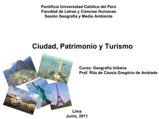 Pontificia Universidad Católica del Perú Facultad de Letras y Ciencias Humanas Sesión Geografía y Medio Ambiente Ciudad, Patrimonio y Turismo Curso: Geografía Urbana Prof. Rita de Cássia Gregório de Andrade Lima Junio, 2011 