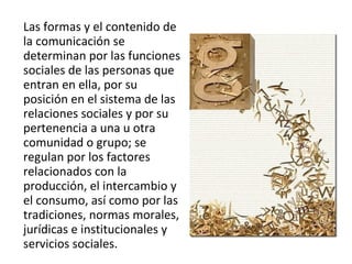 Las formas y el contenido de la comunicación se determinan por las funciones sociales de las personas que entran en ella, por su posición en el sistema de las relaciones sociales y por su pertenencia a una u otra comunidad o grupo; se regulan por los factores relacionados con la producción, el intercambio y el consumo, así como por las tradiciones, normas morales, jurídicas e institucionales y servicios sociales. 