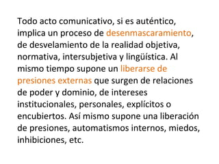 Todo acto comunicativo, si es auténtico, implica un proceso de  desenmascaramiento , de desvelamiento de la realidad objetiva, normativa, intersubjetiva y lingüística. Al mismo tiempo supone un  liberarse de presiones externas  que surgen de relaciones de poder y dominio, de intereses institucionales, personales, explícitos o encubiertos. Así mismo supone una liberación de presiones, automatismos internos, miedos, inhibiciones, etc. 