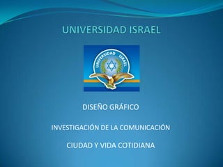 UNIVERSIDAD ISRAEL DISEÑO GRÁFICO INVESTIGACIÓN DE LA COMUNICACIÓN CIUDAD Y VIDA COTIDIANA 