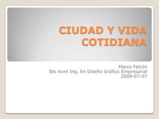 CIUDAD Y VIDA COTIDIANA Marco Falcón 5to nivel Ing. En Diseño Gráfico Empresarial 2009-07-07  