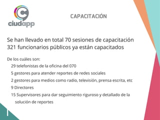 CAPACITACIÓN
Se han llevado en total 70 sesiones de capacitación
321 funcionarios públicos ya están capacitados
De los cuáles son:
29 telefonistas de la oficina del 070
5 gestores para atender reportes de redes sociales
2 gestores para medios como radio, televisión, prensa escrita, etc
9 Directores
15 Supervisores para dar seguimiento riguroso y detallado de la
solución de reportes
 