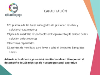 CAPACITACIÓN
128 gestores de las áreas encargados de gestionar, resolver y
solucionar cada reporte
19 jefes de cuadrillas responsables del seguimiento y la calidad de las
solución de los reportes
69 técnicos capacitados
52 agentes de movilidad para llevar a cabo el programa Banquetas
Libres
Además actualmente ya se está monitoreando en tiempo real el
desempeño de 268 técnicos de nuestro personal operativo
 