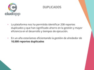 DUPLICADOS
• La plataforma nos ha permitido identificar 208 reportes
duplicados y que han significado ahorro en la gestión y mayor
eficiencia en el desarrollo y tiempos de ejecución.
• En un año estaríamos eficientando la gestión de alrededor de
10,000 reportes duplicados
 