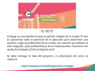 EL RETO
Ciudapp es una plataforma para la gestión integral de la ciudad. El reto
es aprovechar todo el potencial de la aplicación para desarrollar una
solución a alguna problemática de la ciudad, una solución que todavía no
esté integrada. ¿Qué problemáticas de la ciudad pueden resolverse con
ayuda de Ciudapp? ¿Cómo se lograría esto?
Se debe entregar la idea del proyecto y la descripcion de como se
realizaria
http://campuse.ro/challenges/reto-ciudapp/
 