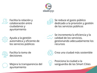 Facilita la relación y
colaboración entre
ciudadanos y
ayuntamiento
Ayuda a la gestión
automática y eficiente de
los servicios públicos
Facilita la toma de
decisiones
Mejora la transparencia del
ayuntamiento
Se reduce el gasto público
dedicado a la provisión y gestión
de los servicios públicos
Se incrementa la eficiencia y la
calidad de los servicios,
gestionando adecuadamente los
recursos
Crea una ciudad más sostenible
Posiciona la ciudad a la
vanguardia de las Smart Cities
 