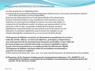 CONNCEPTOS IMPORTANTES EN LA URBANIZACIÓN
 LA INFLACIÓN EN LA URBANIZACÓN:
 La mayoría de los economistas atribuye las presiones inflacionarias a una excesiva demanda en relación
     con la oferta de bienes y servicios disponibles.
 El proceso de industrialización se ha ido desarrollando el de urbanización.
 Durante la década iniciada en 1940, la población total aumentó a una tasa
 media de 3.1% anual, pero las ciudades crecieron a un ritmo más rápido. La
 composición de la población cambió: de urbana, que representaba el 22% en
 1940 paso a 29% en 1950. Las grandes ciudades fueron las que crecieron
 rápidamente, alcanzando hasta una tasa anual de 9.5% las de más de 100,000
 habitantes. Es asimismo significativo que el número de ciudades con ese
 volumen demográfico aumentase de 4 a 10 en el curso de dicha década.

 "El Programa de Hábitat constituye un llamamiento mundial para la acción a
 todos los niveles. Ofrece, un marco de objetivos , principios y compromisos,
 una visión positiva de los asentamientos humanos sostenibles, en que todas las
 personas tengan una vivienda adecuada, un entorno saludable y seguro,
 acceso a los servicios básicos y un empleo productivo libremente elegido.
  El Programa de Hábitat orientará todas las actividades encaminadas a
 convertir esa visión en realidad. “
 El Plan Nacional de Desarrollo 2007- 2012 es el que controla el proceso de urbanización en las ciudades.

 El Programa de las Naciones Unidas para los Asentamientos Humanos UN –HABITAT es la
     encargada de coordinar y armonizar las actividades en asentamientos Humanos dentro del
     sistema de las Naciones Unidas.



25/10/2011                  MAGARS                                                                        10
 