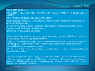 PROGRAMA MUNDIAL.
 PROGRAMA DE LAS NACIONES UNIDAS PARA LOS ASENTAMIENTOS HUMANOS UN
 HABITAT.
 PRINCIPALES OBJETIVOS DEL PROGRAMA SON:
 Facilitar el intercambio de la información sobre vivienda y desarrollo sostenible de los
 asentamientos humanos.
 Colaborar en países a través de asesorías técnica para enfrentar los desafíos de la
 urbanización desordenada en las ciudades.
 Promover vivienda digna para todos.

 Plan Nacional de desarrollo 2007- 2012, para controlar el proceso de la Urbanización en
 las ciudades establece los siguientes objetivos:
 Lograr un patrón territorial que frene la expansión desordenada de las ciudades, provea
 suelo apto para el desarrollo urbano y facilite el acceso a servicios y equipamiento en
 comunidades tanto urbanas como rurales.
 Promover una distribución Geográficas de la población acorde con las potencialidades de
 Desarrollo Sustentable.

 Es necesario cambiar las ideas antiguas del desarrollo urbano por métodos más acordes
 con la naturaleza y con el bienestar Humano . Las ciudades y los asentamientos humanos
 en general deberían ser el entorno donde los grupos humanos se desarrollen de manera
 armónica con su medio ambiente.
             MAGARS
25/10/2011                                                                                   11
 
