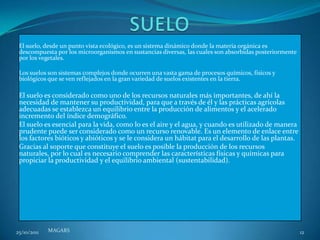 El suelo, desde un punto vista ecológico, es un sistema dinámico donde la materia orgánica es
 descompuesta por los microorganismos en sustancias diversas, las cuales son absorbidas posteriormente
 por los vegetales.

 Los suelos son sistemas complejos donde ocurren una vasta gama de procesos químicos, físicos y
 biológicos que se ven reflejados en la gran variedad de suelos existentes en la tierra.

 El suelo es considerado como uno de los recursos naturales más importantes, de ahí la
 necesidad de mantener su productividad, para que a través de él y las prácticas agrícolas
 adecuadas se establezca un equilibrio entre la producción de alimentos y el acelerado
 incremento del índice demográfico.
 El suelo es esencial para la vida, como lo es el aire y el agua, y cuando es utilizado de manera
 prudente puede ser considerado como un recurso renovable. Es un elemento de enlace entre
 los factores bióticos y abióticos y se le considera un hábitat para el desarrollo de las plantas.
 Gracias al soporte que constituye el suelo es posible la producción de los recursos
 naturales, por lo cual es necesario comprender las características físicas y químicas para
 propiciar la productividad y el equilibrio ambiental (sustentabilidad).




25/10/2011   MAGARS                                                                                      12
 