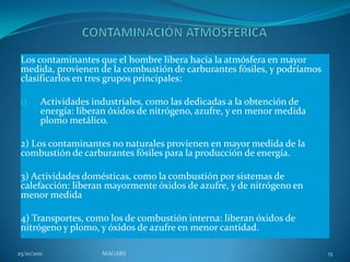 Los contaminantes que el hombre libera hacia la atmósfera en mayor
 medida, provienen de la combustión de carburantes fósiles, y podríamos
 clasificarlos en tres grupos principales:

 1)      Actividades industriales, como las dedicadas a la obtención de
         energía: liberan óxidos de nitrógeno, azufre, y en menor medida
         plomo metálico.

 2) Los contaminantes no naturales provienen en mayor medida de la
 combustión de carburantes fósiles para la producción de energía.

 3) Actividades domésticas, como la combustión por sistemas de
 calefacción: liberan mayormente óxidos de azufre, y de nitrógeno en
 menor medida

 4) Transportes, como los de combustión interna: liberan óxidos de
 nitrógeno y plomo, y óxidos de azufre en menor cantidad.

25/10/2011             MAGARS                                              13
 