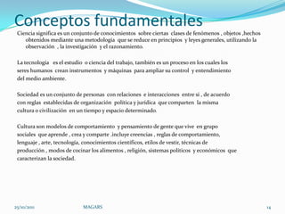 Conceptos fundamentales
 Ciencia significa es un conjunto de conocimientos sobre ciertas clases de fenómenos , objetos ,hechos
    obtenidos mediante una metodología que se reduce en principios y leyes generales, utilizando la
    observación , la investigación y el razonamiento.

 La tecnología es el estudio o ciencia del trabajo, también es un proceso en los cuales los
 seres humanos crean instrumentos y máquinas para ampliar su control y entendimiento
 del medio ambiente.

 Sociedad es un conjunto de personas con relaciones e interacciones entre si , de acuerdo
 con reglas establecidas de organización política y jurídica que comparten la misma
 cultura o civilización en un tiempo y espacio determinado.

 Cultura son modelos de comportamiento y pensamiento de gente que vive en grupo
 sociales que aprende , crea y comparte .incluye creencias , reglas de comportamiento,
 lenguaje , arte, tecnología, conocimientos científicos, etilos de vestir, técnicas de
 producción , modos de cocinar los alimentos , religión, sistemas políticos y económicos que
 caracterizan la sociedad.




25/10/2011                  MAGARS                                                                       14
 