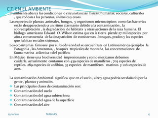 C.T. EN EL AMBIENTE
 El ambiente abarca las condiciones o circunstancias físicas, humanas, sociales, culturales
     , que rodean a las personas, animales y cosas.
 Las especies de plantas ,animales, hongos, y organismos microscópicos como las bacterias
     están desapareciendo a un ritmo alarmante debido a la contaminación , la
     sobreexplotación , la degradación de hábitats y otras acciones de la raza humana. El
     biólogo americano Edward O. Wilson estima que en la tierra pierde 27 mil especies por
     año a consecuencia de la desaparición de ecosistemas , bosques, prados y las especies
     que habitan en tales sistemas.
 Los ecosistemas famosos por su biodiversidad se encuentran en Latinoamérica ejemplos la
     Patagonia , las Amazonas, , bosques tropicales de montaña, las concentraciones de
     fauna marina atlántica o del pacifico.
 En México tiene una biodiversidad impresionante y como mexicanos debemos
     cuidarla, actualmente contamos con 439 especies de mamíferos , 705 especies de
     reptiles, 289 especies de anfibios, 35 especies de mamíferos marinos y 1061 especies de
     aves.

 La contaminación Ambiental significa que en el suelo , aire y agua podría ser dañado por la
    gente , plantas y animales.
  Las principales clases de contaminación son:
  Contaminación del suelo
  Contaminación del agua subterránea
  Contaminación del agua de la superficie
  Contaminación del aire

25/10/2011               MAGARS                                                                17
 