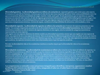 Diversidad genética - La diversidad genética se refiere a la variación en expresión genética que existe para cada especie.
   Si tomamos el caso del ser humano, veremos que el color de los ojos (una expresión genética) tiene varias posibilidades entre las
   que se encuentran distintas tonalidades de negro, marrón, verde, azul y gris. Si solo permitimos que se reproduzcan aquellas
   personas con ojos de color marrón, al cabo de algunas generaciones habríamos perdido la diversidad genética que da lugar a los
   demás colores de ojos. La diversidad genética es lo que hace que algunas especies de plantas y animales sean más resistentes
   que otras a temperaturas extremas, eventos de sequía, cambios en la disponibilidad de alimentos, enfermedades y otros.

   Diversidad de especies - La diversidad de especies se refiere a la variación en el número de especies presentes en una
   región. Un concepto importante asociado al de la diversidad de especies es el de diversidad taxonómica. La diversidad
   taxonómica considera no sólo el número de especies distintas en una región, sino la variedad de categorías taxonómicas
   representadas en estas especies.
   Una región con tres especies distintas de árboles tendrá una diversidad taxonómica menor que una región con una especie de
   árbol, una especie de ave y una especie de insecto. Esto es así porque las diferencias genéticas entre un árbol, un ave y un insecto
   son mucho mayores que entre tres árboles por distintos que sean. Por otra parte, si bien hay más especies de animales terrestres
   que acuáticos, las especies terrestres están más relacionadas entre sí que las especies acuáticas.

   Por esto, la diversidad de vida en los ecosistemas marinos es mucho mayor que la diversidad de vida en los ecosistemas
   terrestres.

   Diversidad de ecosistemas - La diversidad de ecosistemas se refiere a la variación en los tipos de hábitats de especies. La
   diversidad de ecosistemas es difícil de medir, ya que los mismos no tienen fronteras específicas que dividan unos de otros. El
   término ecosistema se refiere a una comunidad de organismos que interactúan entre sí y con los componentes físicos y
   químicos del ambiente en el que habitan. Estos componentes físicos y químicos incluyen la luz solar, la precipitación, los
   nutrientes presentes en el suelo, el clima, la salinidad, y otros. Los ecosistemas son sistemas abiertos que intercambian
   energía, nutrientes e incluso organismos individuales (aves, insectos, semillas) con los alrededores. Por esto, es muy difícil
   definir los límites físicos de un ecosistema.

    Las competencias se entienden como actuaciones integrales para identificar, interpretar, argumentar y resolver
    problemas del contexto con idoneidad y ética, integrando el saber ser, el saber hacer y el saber conocer
    (Tobón, Pimienta y García Fraile, 2010)
25/10/2011     MAGARS
 