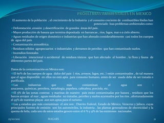 El aumento de la población , el crecimiento de la Industria y el consumo creciente de combustibles fósiles han
                                                                     potenciado loas problemas ambientales como:
  Deforestación ,erosión y desertificación de grandes áreas del país .
  Mayor producción de basura que termina depositada en barrancas , ríos, lagos, mar o a cielo abierto.
  Aguas residuales de origen doméstico e industrias que han alterado considerablemente casi todos los cuerpos
  de agua del país.
  Contaminación atmosférica.
  Residuos sólidos agropecuarios e industriales y derrames de petróleo que han contaminado suelos.
  Incendios forestales
  Liberación intencional o accidental de residuos tóxicos que han afectado al hombre , la flora y fauna de
  diferentes partes del país.

  Datos de la contaminación en México son:
  El 60% de los cuerpos de agua dulce del país ( ríos, arroyos, lagos, etc. ) están contaminados , de tal manera
  que el agua disponible en ellos no está apta para consumo humano, antes de ser usada debe de ser tratada o
  purificada.
  Las          industrias        que         más          contaminan            el       agua           son      :
  azucarera, químicas, petrolera, metalúrgia, papelera, cafetalera, porcíola, etc.
  El 5% de las zonas costeras y marinas de nuestro país están contaminadas por basura , residuos que los
  barcos arrojan al mar , aguas residuales no tratadas, petróleo y suelos acarreados por los ríos , afortunadamente
  el 95% de nuestras playas aun son aptas para el turismo.
  Los 4 estados que más contaminan el aire son : Distrito Federal, Estado de México, Veracruz y Jalisco, cuyas
  principales fuentes de emisión son los automóviles, la industría , las plantas generadoras de electricidad y la
  quema de leña, cada uno de estos estados genero entre el 6 % y 9% de las emisiones nacionales.

25/10/2011                     MAGARS                                                                                 21
 