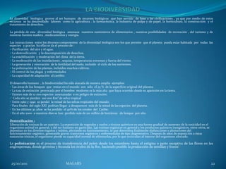 La diversidad biológica provee al ser humano de recursos biológicos que han servido de base a las civilizaciones , ya que por medio de estos
recursos se ha desarrollado labores como la agricultura , la farmacéutica, la Industria de pulpa y de papel, la horticultura, la construcción y el
tratamiento de desechos.

La pérdida de esta diversidad biológica amenaza nuestros suministros de alimentarios , nuestras posibilidades de recreación , del turismo y de
nuestras fuentes madera , medicamentos y energía.

Las interacciones entre los diversos componentes de la diversidad biológica son los que permite que el planeta pueda estar habitada por todas las
especies y gracias ha ellas se da el proceso de :
Purificación del aire y el agua.
La destoxificación y la descomposición de desechos.
La estabilización y moderación del clima de la tierra.
La moderación de las inundaciones , sequias, temperaturas extremas y fuerza del viento.
La generación y renovación de la fertilidad del suelo, incluido el ciclo de los nutrientes.
La polinización de las plantas, incluidos muchos cultivos.
El control de las plagas y enfermedades
La capacidad de adaptación al cambio.

El desarrollo humano , la biodiversidad ha sido atacada de manera amplia ejemplos:
Las áreas de loa bosques que restan en el mundo son sólo el 25 % de la superficie original del planeta.
La tasa de extinción provocada por el hombre moderno es la más alta que haya ocurrido desde su aparición en la tierra.
Existen más de 12 000 especies amenazadas o en peligro de extinción.
                                   2
 Cada año se pierden 100 000 Km de selva tropical
Entre 1960 y 1990 se perdió la mitad de las selvas tropicales del mundo.
Para finales del siglo XXI podrían llegar a desaparecer más de la mitad de las especies del planeta.
En los últimos 30 años se ha perdido el 40% de los corales del Caribe.
En el año 2000 a nuestros días se han perdido más de un millón de hectáreas de bosque por año.

Destoxificación :
Liberación de toxinas de un sustrato. La exposición de vegetales y suelos a tóxicos químicos es una fuente gradual de aumento de la toxicidad en el
organismo animal en general, y del ser humano en particular. Las toxinas orgánicas en general y los productos químicos inorgánicos, entre otros, se
depositan en los diversos órganos y tejidos, afectando su funcionamiento, lo que determina finalmente disfunciones o alteraciones del
funcionamiento orgánico, generando graves trastornos orgánicos y enfermedades de tipo degenerativo. Después de años de exposición a éstas
sustancias tóxicas, el organismo pierde su capacidad normal de eliminarlas, por lo que recirculan al interior del organismo afectado.

La polinización es el proceso de transferencia del polen desde los estambres hasta el estigma o parte receptiva de las flores en las
angiospermas, donde germina y fecunda los óvulos de la flor, haciendo posible la producción de semillas y frutos]



 25/10/2011                              MAGARS                                                                                                       22
 