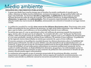 Medio ambiente
 DESAFÍOS DEL CRECIMIENTO POBLACIONAL
  A pesar que desde hace mucho tiempo que el hombre ha estado cambiando el mundo que le
   rodea, mientras no había muchos habitantes, teníamos la esperanza, de que podría haber sido un
   lugar más habitable. En términos locales y regionales, la población ha fluctuado en tamaño
   durante decenas de miles de años de acuerdo a los cambios climáticos, la disponibilidad de
   alimentos, las guerras y las enfermedades. Pero el aumento experimentado en los últimos cien
   años ha traído una nueva escala de desafíos, amenazando con convertir el mundo en un lugar menos
   vivible.

    La población mundial ha crecido siete veces en los últimos doscientos años. Doscientos años atrás
     había una población de 900 millones de personas, un siglo atrás había solamente 1.650 millones, pero
     para 1.950 ya había 2.500 millones y en la actualidad hay más de 6.000 millones.
    Se estima que para el 2.050 se aproximará a diez mil millones de personas usando los recursos de
     agua, tierra y aire y lo que yace en el subsuelo. “La revisión del año 2.000″ hecha por las Naciones
     Unidas, sobre las proyecciones de la población mundial, sugiere unas 9.300 millones de personas para
     el 2.50 como promedio, siendo la mínima 8.900 millones y la máxima 10.900 millones. La población
     de las regiones menos desarrolladas se estima que aumente de 4.900 a 8.200 millones.
    El enorme aumento en la población mundial durante los últimos doscientos años y la habilidad del
     planeta para enfrentarlo, ha sido en parte debido a los altos beneficios de la industrialización y el
     comercio. A pesar de que la rata de crecimiento poblacional ha decrecido debido a la disminución de
     la rata de fertilidad, en casi todas partes enfrentamos un aumento poblacional sustancial, de los
     cuales el cambio climático, la disponibilidad de alimentos, las guerras y las enfermedades serán los
     factores que incidirán directamente en éste aumento de población Esto aumentará el desafío de que
     nuestro mundo pueda seguir enfrentándolo.
    Lo realmente preocupante es que el aumento proyectado de las próximas décadas, ocurrirá
     mayormente en aquellos países en desarrollo, menos capaces de resolverlo económicamente, y en
     muchos casos donde su ambiente natural se encuentra actualmente bajo una severa amenaza.




25/10/2011                  MAGARS                                                                       23
 