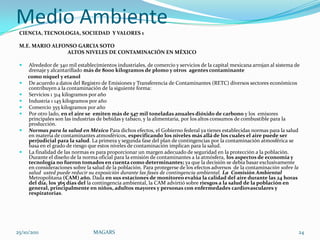 Medio Ambiente
 CIENCIA, TECNOLOGIA, SOCIEDAD Y VALORES 1

 M.E. MARIO ALFONSO GARCIA SOTO
                ALTOS NIVELES DE CONTAMINACIÓN EN MÉXICO

    Alrededor de 340 mil establecimientos industriales, de comercio y servicios de la capital mexicana arrojan al sistema de
     drenaje y alcantarillado más de 8000 kilogramos de plomo y otros agentes contaminante
     como níquel y etanol
    De acuerdo a datos del Registro de Emisiones y Transferencia de Contaminantes (RETC) diversos sectores económicos
     contribuyen a la contaminación de la siguiente forma:
    Servicios 1 314 kilogramos por año
    Industria 1 145 kilogramos por año
    Comercio 355 kilogramos por año
    Por otro lado, en el aire se emiten más de 547 mil toneladas anuales dióxido de carbono y los emisores
     principales son las industrias de bebidas y tabaco, y la alimentaria, por los altos consumos de combustible para la
     producción.
    Normas para la salud en México Para dichos efectos, el Gobierno federal ya tienes establecidas normas para la salud
     en materia de contaminantes atmosféricos, especificando los niveles más allá de los cuales el aire puede ser
     perjudicial para la salud. La primera y segunda fase del plan de contingencias por la contaminación atmosférica se
     basa en el grado de riesgo que estos niveles de contaminación implican para la salud.
    La finalidad de las normas es para proporcionar un margen adecuado de seguridad en la protección a la población.
     Durante el diseño de la norma oficial para la emisión de contaminantes a la atmósfera, los aspectos de economía y
     tecnología no fueron tomados en cuenta como determinantes; ya que la decisión se debía basar exclusivamente
     en consideraciones sobre la salud de la población. Para protegerse de los efectos adversos de la contaminación sobre la
     salud usted puede reducir su exposición durante las fases de contingencia ambiental. La Comisión Ambiental
     Metropolitana (CAM) año. Dada en sus estaciones de monitoreo evalúa la calidad del aire durante las 24 horas
     del día, los 365 días del la contingencia ambiental, la CAM advirtió sobre riesgos a la salud de la población en
     general, principalmente en niños, adultos mayores y personas con enfermedades cardiovasculares y
     respiratorias.




25/10/2011                       MAGARS                                                                                     24
 