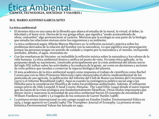Ética Ambiental
 CIENCIA, TECNOLOGIA, SOCIEDAD Y VALORES 1

 M.E. MARIO ALFONSO GARCIA SOTO

 La ética ambiental
  El término ética es una rama de la filosofía que abarca el estudio de la moral, la virtud, el deber, la
    felicidad y el buen vivir. Deriva de la voz griega ethos, que significa “modo acostumbrado de
    obrar, costumbre” algo perteneciente al carácter. Mientras que la ecología es una parte de la biología
    que estudia las relaciones mutuas entre los organismos y su ambiente.
  La ética ambiental según Alfredo Marcos Martínez es: la reflexión racional y práctica sobre los
    problemas derivados de la relación del hombre con la naturaleza. Lo que significa una preocupación
    porque las personas tengan un sentido de cuidado y respeto por la naturaleza y el mundo, incluyendo
    animales, árboles, el agua, montañas etc.
  Con las enseñanzas de Sócrates- es ineludible la reflexión teórica sobre la naturaleza y los valores de la
    vida humana. La ética ambiental ilustra y ratifica tal punto de vista. En tanto ética aplicada, se ha
    propuesto desde su nacimiento, (motivado principalmente por la crisis ambiental del último tercio
    del siglo XX) influir sobre las actividades y la conducta de la gente, así como en decisiones y acciones
    de corte político que tiendan a conservar la riqueza biológica del planeta.
  El área académica de la ética ambiental surgió como respuesta al trabajo de científicos como Rachel
    Carson que con su libro Primavera Silenciosa (1962) denunciaba el efecto medioambiental de los
    pesticidas de uso agrícola, la publicación del Informe del Club de Roma Los límites del Crecimiento
    (1972) o el Informe Brundtland (1987). Aquí es cuando la contingencia político social urge a los
    filósofos para la consideración filosófica de todos los problemas ambientales. Además, el influyente
    ensayo previo de Aldo Leopold A Sand County Almanac. The Land Ethic (1949) donde el autor expone
    que las raíces de la crisis ecológica son fundamentalmente filosóficas. Otros títulos importantes que
    dieron inicio y marcaron la necesidad de una ética ambiental fueron El concepto de moralidad de
    William Frankena (1966) y La tragedia de los comunes de Garret Hardin (1968).
  La primera revista internacional en este campo surgió en Estados Unidos: Environmental Ethics en
    1979, y luego apareció en Canadá (1983) The Trumpeter: Journal of Ecosophy. La primera revista
    británica Environmental Values fue lanzada en 1992.


25/10/2011                   MAGARS                                                                         25
 