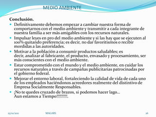 MEDIO AMBIENTE

 Conclusión.
  Definitivamente debemos empezar a cambiar nuestra forma de
   comportarnos con el medio ambiente y transmitir a cada integrante de
   nuestra familia a ser más amigables con los recursos naturales.
  Impulsar leyes en pro del medio ambiente y si las hay que se ejecuten al
   100% quitando preferencia; es decir, no dar favoritismos o recibir
   mordidas a las autoridades.
  Motivar a la población a consumir productos saludables; es
   decir, analizar al fabricante, el producto, envasado y procesamiento, ser
   más conscientes con el medio ambiente.
  Estar comprometido con el mundo y el medio ambiente, en cuidar los
   recursos naturales a través de campañas publicitarias patrocinadas por
   el gobierno federal.
  Mejorar el entorno laboral, fortaleciendo la calidad de vida de cada uno
   de los empleados haciéndonos acreedores realmente del distintivo de
   Empresa Socialmente Responsables.
  ¡No te quedes cruzado de brazos, si podemos hacer lago…
   Aun estamos a Tiempo!!!!!!!!!.


25/10/2011          MAGARS                                                 26
 
