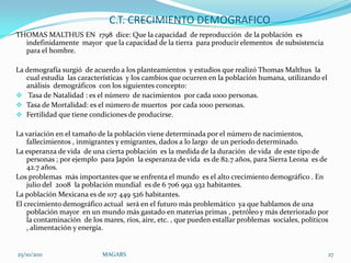 C.T. CRECIMIENTO DEMOGRAFICO
THOMAS MALTHUS EN 1798 dice: Que la capacidad de reproducción de la población es
  indefinidamente mayor que la capacidad de la tierra para producir elementos de subsistencia
  para el hombre.

La demografía surgió de acuerdo a los planteamientos y estudios que realizó Thomas Malthus la
   cual estudia las características y los cambios que ocurren en la población humana, utilizando el
   análisis demográficos con los siguientes concepto:
 Tasa de Natalidad : es el número de nacimientos por cada 1000 personas.
 Tasa de Mortalidad: es el número de muertos por cada 1000 personas.
 Fertilidad que tiene condiciones de producirse.

La variación en el tamaño de la población viene determinada por el número de nacimientos,
    fallecimientos , inmigrantes y emigrantes, dados a lo largo de un periodo determinado.
La esperanza de vida de una cierta población es la medida de la duración de vida de este tipo de
    personas ; por ejemplo para Japón la esperanza de vida es de 82.7 años, para Sierra Leona es de
    42.7 años.
Los problemas más importantes que se enfrenta el mundo es el alto crecimiento demográfico . En
    julio del 2008 la población mundial es de 6 706 992 932 habitantes.
La población Mexicana es de 107 449 526 habitantes.
El crecimiento demográfico actual será en el futuro más problemático ya que hablamos de una
    población mayor en un mundo más gastado en materias primas , petróleo y más deteriorado por
    la contaminación de los mares, ríos, aire, etc. , que pueden estallar problemas sociales, políticos
    , alimentación y energía.


25/10/2011                  MAGARS                                                                    27
 
