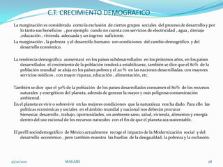 C.T. CRECIMIENTO DEMOGRAFICO
 La marginación es considerada como la exclusión de ciertos grupos sociales del proceso de desarrollo y por
    lo tanto sus beneficios , por ejemplo cundo no cuenta con servicios de electricidad , agua , drenaje
    ,educación , vivienda adecuada y un ingreso suficiente.
 La marginación , la pobreza y el desarrollo humano son condiciones del cambio demográfico y del
    desarrollo económico.

 La tendencia demográfica aumentará en los países subdesarrollados en los próximos años, en los países
     desarrollados el crecimiento de la población tenderá a estabilizarse, también se dice que el 80% de la
     población mundial se aloja en los países pobres y el 20 % en las naciones desarrolladas, con mayores
     servicios médicos , con mayor riqueza, educación , alimentación, etc.

 También se dice que el 30% de la población de los países desarrollados consumen el 80% de los recursos
    naturales y energéticos del planeta, además de generar la mayor y más peligrosa contaminación
    ambiental.
 En el planeta es vivir o sobrevivir en las mejores condiciones que la naturaleza nos ha dado. Para ello las
    políticas económicas y sociales en el ámbito mundial y nacional nos deberán procurar
    bienestar, desarrollo , trabajo, oportunidades, un ambiente sano, salud, vivienda, alimentos y energía
    dentro del uso racional de los recursos naturales con el fin de que el planeta sea sustentable.

 El perfil sociodemográfico de México actualmente recoge el impacto de la Modernización social y del
     desarrollo económico , pero también muestra las huellas de la desigualdad, la pobreza y la exclusión.




25/10/2011                   MAGARS                                                                        28
 
