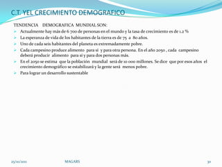C.T. YEL CRECIMIENTO DEMOGRAFICO
 TENDENCIA DEMOGRAFICA MUNDIAL SON:
  Actualmente hay más de 6 700 de personas en el mundo y la tasa de crecimiento es de 1.2 %
  La esperanza de vida de los habitantes de la tierra es de 75 a 80 años.
  Uno de cada seis habitantes del planeta es extremadamente pobre.
  Cada campesino produce alimento para sí y para otra persona. En el año 2050 , cada campesino
   deberá producir alimento para sí y para dos personas más.
  En el 2050 se estima que la población mundial será de 10 000 millones. Se dice que por esos años el
   crecimiento demográfico se estabilizará y la gente será menos pobre.
  Para lograr un desarrollo sustentable




25/10/2011                 MAGARS                                                                        30
 