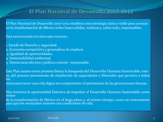 El Plan Nacional de Desarrollo 2007-2012 establece una estrategia clara y viable para avanzar
en la transformación de México sobre bases sólidas, realistas y, sobre todo, responsables.

Está estructurado en cinco ejes rectores:

1. Estado de Derecho y seguridad.
2. Economía competitiva y generadora de empleos.
 3. Igualdad de oportunidades.
4. Sustentabilidad ambiental.
5. Democracia efectiva y política exterior responsable.

Este Plan asume como premisa básica la búsqueda del Desarrollo Humano Sustentable; esto
es, del proceso permanente de ampliación de capacidades y libertades que permita a todos
los
mexicanos tener una vida digna sin comprometer el patrimonio de las generaciones futuras.

Hoy tenemos la oportunidad histórica de impulsar el Desarrollo Humano Sustentable como
motor
de la transformación de México en el largo plazo y, al mismo tiempo, como un instrumento
para que los mexicanos mejoren sus condiciones de vida.



 25/10/2011                MAGARS                                                               5
 