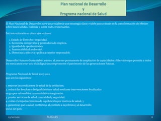 El Plan Nacional de Desarrollo 2007-2012 establece una estrategia clara y viable para avanzar en la transformación de México
sobre bases sólidas, realistas y, sobre todo, responsables.

Está estructurado en cinco ejes rectores:

  1. Estado de Derecho y seguridad.
  2. Economía competitiva y generadora de empleos.
  3. Igualdad de oportunidades.
  4. Sustentabilidad ambiental.
  5. Democracia efectiva y política exterior responsable.

Desarrollo Humano Sustentable; esto es, el proceso permanente de ampliación de capacidades y libertades que permita a todos
los mexicanos tener una vida digna sin comprometer el patrimonio de las generaciones futuras.


Programa Nacional de Salud 2007-2012,
que son los siguientes:

1. mejorar las condiciones de salud de la población;
2. reducir las brechas o desigualdades en salud mediante intervenciones focalizadas
en grupos vulnerables y comunidades marginadas;
3. prestar servicios de salud con calidad y seguridad;
4. evitar el empobrecimiento de la población por motivos de salud, y
5. garantizar que la salud contribuya al combate a la pobreza y al desarrollo
social del país.


  25/10/2011                        MAGARS                                                                                     6
 