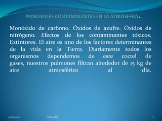 Monóxido de carbono. Óxidos de azufre. Óxidos de
 nitrógeno. Efectos de los contaminantes tóxicos.
 Extintores. El aire es uno de los factores determinantes
 de la vida en la Tierra. Diariamente todos los
 organismos dependemos de este coctel de
 gases, nuestros pulmones filtran alrededor de 15 kg de
 aire            atmosférico             al          día.




25/10/2011     MAGARS                                       7
 