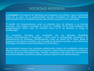 La Sociedad es el conjunto de individuos que comparten una cultura, y que se relacionan
 juntas de la mano con la productividad nacional tecnológica de valores destinados
 interactuando entre sí, cooperativamente, para formar un grupo o una comunidad.

 El estudio del comportamiento social en animales (p.ej. en primates o en insectos
 eusociales, como algunas hormigas) lo realiza la Etología. De las bases biológicas del
 comportamiento social, tanto en animales como en el ser humano, se ocupa la
 Sociobiología.

 Las    sociedades     humanas     son     estudiadas     por   las llamadas      disciplinas
 sociales, principalmente la Sociología y otras como la Antropología, Economía y la
 Administración de Empresas. Modernamente, existe un interés de la Física, desde la
 perspectiva de sistemas complejos, por el estudio de fenómenos sociales, y este esfuerzo ha
 dado lugar a disciplinas como la Sociofísica y la Econofísica.

 Las sociedades humanas son entidades poblacionales; dentro de la población existe una
 relación entre los sujetos (habitantes) y el entorno, ambos realizan actividades en común y
 es lo que les da una identidad propia. También, sociedad es una cadena de conocimientos
 entre varios ámbitos, económico, político, cultural, deportivo y de entretenimiento.




25/10/2011               MAGARS                                                                 8
 
