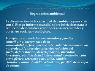 Degradación ambiental

La disminución de la capacidad del ambiente para Vivir
con el Riesgo Informe mundial sobre iniciativas para la
reducción de desastres responder a las necesidades y
objetivos sociales y ecológicos.

Los efectos potenciales son variados y pueden
contribuir al incremento de la
vulnerabilidad, frecuencia e intensidad de las amenazas
naturales. Algunos ejemplos: degradación del
suelo, deforestación, desertificación, incendios
forestales, pérdida de la biodiversidad, contaminación
atmosférica, terrestre y acuática, cambio
                     MAGARS
climático, aumento del nivel del mar, pérdida de la capa
de ozono.                   25/10/2011

                                                           9
 