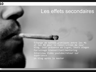 10

          Les effets secondaires




     Échange de bonnes pratiques entre les M1
     et les M2 pour la construction de leur
     blog, leur présence en ligne, leurs stages
     Parrainage bienveillant/mentoring
     Interview Vidéo youtube/retour sur
     expérience
     Un blog après le master
 