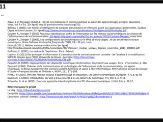11
…
     Alava, S. et Message-Chazel, E. (2010). Les pratiques en communautique au cœur des apprentissages en ligne, Questions
     Vives, Vol.7 n°14, [En ligne] http:// questionsvives.revues.org/521
     Belleau, J. (2001). Les formes d'intelligence de Gardner. présentation et réflexions quant aux applications potentielles. Québec :
     Cégep de Lévis-Lauzon. [En ligne] http://www.clevislauzon.qc.ca/publications/intelligences%20multiples.pdf
     Coutant A., Stenger T. (2010) Processus identitaire et ordre de l’interaction sur les réseaux socionumériques, Les Enjeux de
     l’Information et de la Communication. [En ligne] http://w3.u-grenoble3.fr/ les_enjeux/ 2010/ Coutant-Stenger/ index.html
     Coutant A., Stenger T. (2009), Les configurations sociotechniques sur le Web et leurs usages : le cas des réseaux sociaux
     numériques, 7ème Colloque du chapitre français de l’ISKO, 24 – 26 juin, Lyon.
     Eduscol (2011). Médias sociaux et éducation. [en ligne]
     http://media.eduscol.education.fr/file/secondaire/80/1/dossier_medias_sociaux_Dgesco_novembre_2011_200801.pdf
     Goffman, E. (1991), Les cadres de l’expérience, Paris : Minuit
     Liquète, V. (2012) Des pratiques d'information à la construction de connaissances en contexte : de l'analyse à la modélisation
     SEPICRI, Dossier pour l’HDR, Université de Rouen . [en ligne] http://tel.archives-
     ouvertes.fr/docs/00/67/07/00/PDF/Vol1HDRLIQUETE.pdf
     Paquelin, D. (2009). L’appropriation des dispositifs numériques de formation. Du prescrit aux usages, Paris : L’Harmattan, p. 166
     Peraya D. (1998). Théories de la communication et technologies de l’information et de la communication. Un apport
     réciproque, In Revue européenne des sciences sociales, Mémoire et savoir à l’ère informatique, XIVe Colloque annuel du Groupe
     d'Etude « Pratiques Sociales et Théories », XXXVI, 111, 171-188.
     Pinte, J-P. (2010). Vers des réseaux sociaux d'apprentissage en éducation, Les Cahiers Dynamiques 2/2010 (n° 47), p. 82-86
     Quoniam, L. (2010), Introduction. Du web 2.0 au concept 2.0, Les Cahiers du numérique, n°1, Vol. 6, p. 9-11
     Tchuente, D; et al. (2011). Pour une approche interdisciplinaire des TIC, Document numérique, 1 (Vol. 14), p. 31-57.

     Références pour le projet
     Le blog : http://idneuf.wordpress.com/
     L’enquête :https://docs.google.com/spreadsheet/viewform?hl=fr&formkey=dFl4eGpmMzNPcC02YWI1MXFsLTBDVEE6MQ#gid=0
     L’entretien collectif (extrait) : http://www.youtube.com/watch?v=N3G5FyzQ0Zk&noredirect=1
 