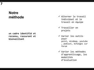 7

    Notre
    méthode                  Alterner le travail
                              individuel et le
                              travail en équipe

                             Travailler en
                              projets
    un cadre identifié et
    reconnu, rassurant et    Varier les outils
    bienveillant              power
                              point, mindmap, youtube
                              , podcast, échanges sur
                              forum

                             Varier les méthodes
                              d’apprentissage, les
                              modalités
                              d’évaluation
 