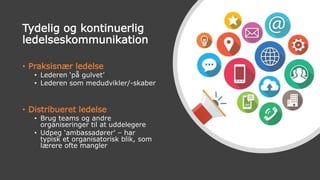 Tydelig og kontinuerlig
ledelseskommunikation
• Praksisnær ledelse
• Lederen ‘på gulvet’
• Lederen som medudvikler/-skaber
• Distribueret ledelse
• Brug teams og andre
organiseringer til at uddelegere
• Udpeg ‘ambassadører’ – har
typisk et organisatorisk blik, som
lærere ofte mangler
 