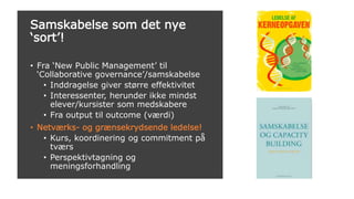 Samskabelse som det nye
‘sort’!
• Fra ‘New Public Management’ til
‘Collaborative governance’/samskabelse
• Inddragelse giver større effektivitet
• Interessenter, herunder ikke mindst
elever/kursister som medskabere
• Fra output til outcome (værdi)
• Netværks- og grænsekrydsende ledelse!
• Kurs, koordinering og commitment på
tværs
• Perspektivtagning og
meningsforhandling
 