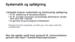 Systematik og opfølgning
• Arbejdet kræver systematik og kontinuerlig opfølgning
• Fx ift. afdækning af kompetencebehov
• Fx ift. hvordan processen og forskellige delinitiativer skrider
frem eller står i stampe
• Fx gennem brug af program-/indsatsteori
Prepare for the expected, so that you can cope with the
unexpected!
Men det gælder også mere generelt ift. kommunikation
gennem alle faser i transformationsprocessen.
 