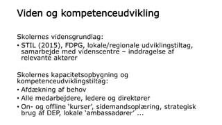 Viden og kompetenceudvikling
Skolernes vidensgrundlag:
• STIL (2015), FDPG, lokale/regionale udviklingstiltag,
samarbejde med videnscentre – inddragelse af
relevante aktører
Skolernes kapacitetsopbygning og
kompetenceudviklingstiltag:
• Afdækning af behov
• Alle medarbejdere, ledere og direktører
• On- og offline ‘kurser’, sidemandsoplæring, strategisk
brug af DEP, lokale ‘ambassadører’ ...
 