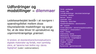 Udfordringer og
modstillinger → dilemmaer
Ledelsesarbejdet består i at navigere i
spændingsfeltet mellem disse
tilsyneladende modstillinger og sørge
for, at de ikke bliver til uproduktive og
uigennemtrængelige grænser.
Vi ønsker, at standardisere/konceptualisere
digitale materialer og forløb, men samtidig
sikre, at ‘lærerne kan boltre sig i deres
faglighed’ (Leder i webinarrækken)
 