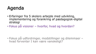 Agenda
• Erfaringer fra 5 skolers arbejde med udvikling,
implementering og forankring af pædagogisk-digital
strategi
• Fokus på visioner – hvorfor, hvad og hvordan?
• Fokus på udfordringer, modstillinger og dilemmaer –
hvad forventer I kan være vanskeligt?
 