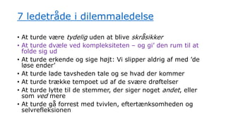 7 ledetråde i dilemmaledelse
• At turde være tydelig uden at blive skråsikker
• At turde dvæle ved kompleksiteten – og gi’ den rum til at
folde sig ud
• At turde erkende og sige højt: Vi slipper aldrig af med ’de
løse ender’
• At turde lade tavsheden tale og se hvad der kommer
• At turde trække tempoet ud af de svære drøftelser
• At turde lytte til de stemmer, der siger noget andet, eller
som ved mere
• At turde gå forrest med tvivlen, eftertænksomheden og
selvrefleksionen
 