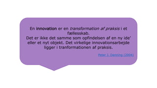 En innovation er en transformation af praksis i et
fællesskab.
Det er ikke det samme som opfindelsen af en ny ide’
eller et nyt objekt. Det virkelige innovationsarbejde
ligger i tranformationen af praksis.
Peter J. Denning (2004)
 