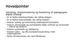 Hovedpointer
Udvikling, implementering og forankring af pædagogisk-
digital strategi
• Er et fælles ledelsesarbejde, der aldrig stopper ..
• Er et fælles kulturarbejde, der aldrig stopper ..
• Kræver tydelig og kontinuerlig ledelseskommunikation
• Kræver samarbejde og samskabelse både vertikalt og horisontalt
– internt og eksternt
• Kræver systematik og opfølgning
• Kræver viden - og ofte kompetenceudvikling i hele
organisationen
• Byder på dilemmaer, der skal håndteres!
 